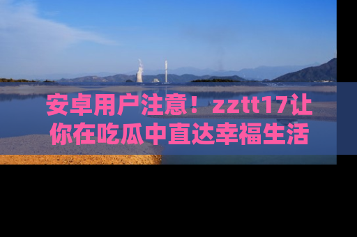 安卓用户注意！zztt17让你在吃瓜中直达幸福生活