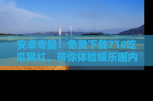 安卓专属：免费下载718吃瓜网红，带你体验娱乐圈内幕