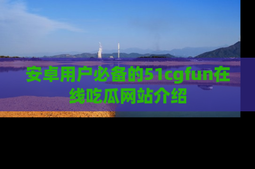 安卓用户必备的51cgfun在线吃瓜网站介绍