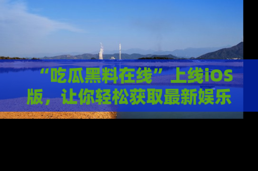 “吃瓜黑料在线”上线iOS版，让你轻松获取最新娱乐新闻