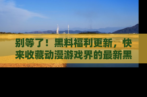 别等了！黑料福利更新，快来收藏动漫游戏界的最新黑料吧！