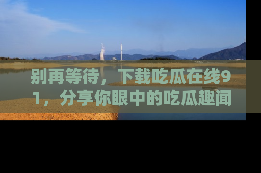 别再等待，下载吃瓜在线91，分享你眼中的吃瓜趣闻吧！