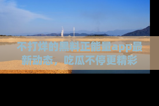 不打烊的黑料正能量app最新动态，吃瓜不停更精彩