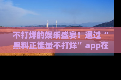不打烊的娱乐盛宴！通过“黑料正能量不打烊”app在线观看最新内容，链接在此，不容错过！