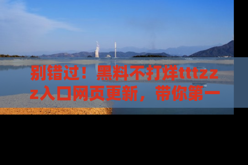 别错过！黑料不打烊tttzzz入口网页更新，带你第一时间了解最新动态！