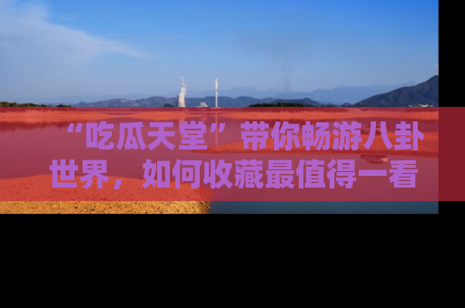 “吃瓜天堂”带你畅游八卦世界，如何收藏最值得一看的趣闻？