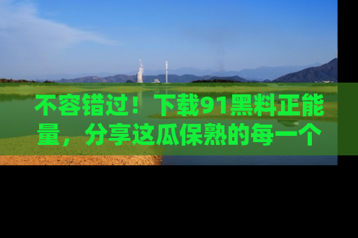 不容错过！下载91黑料正能量，分享这瓜保熟的每一个瞬间！