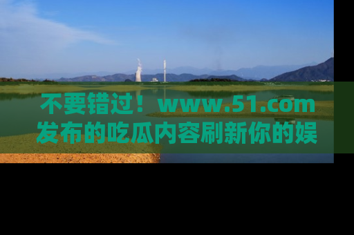 不要错过！www.51.com发布的吃瓜内容刷新你的娱乐认知