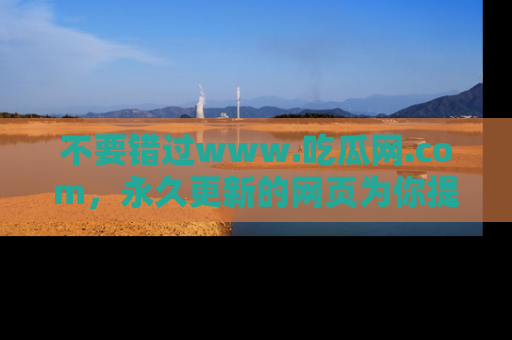 不要错过www.吃瓜网.com，永久更新的网页为你提供吃瓜盛宴！