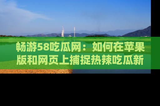 畅游58吃瓜网：如何在苹果版和网页上捕捉热辣吃瓜新闻？