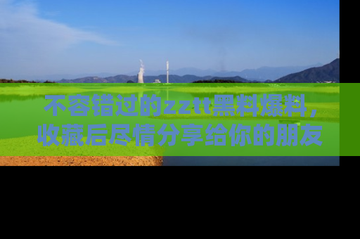 不容错过的zztt黑料爆料，收藏后尽情分享给你的朋友