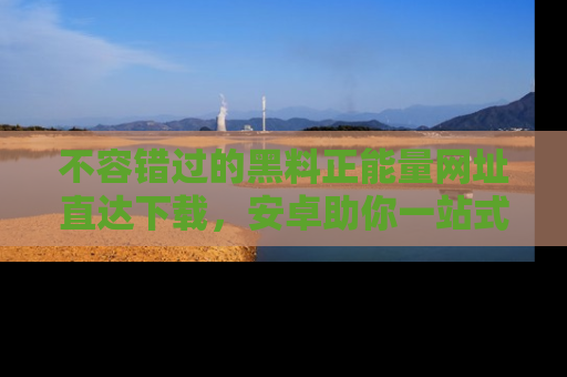 不容错过的黑料正能量网址直达下载，安卓助你一站式吃瓜体验！