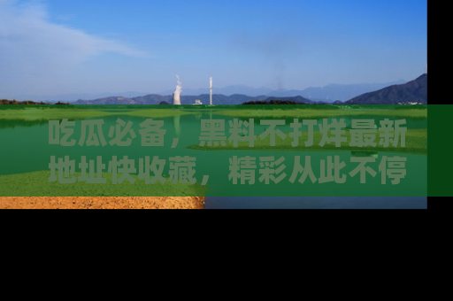 吃瓜必备，黑料不打烊最新地址快收藏，精彩从此不停！