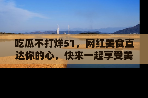 吃瓜不打烊51，网红美食直达你的心，快来一起享受美好时光！