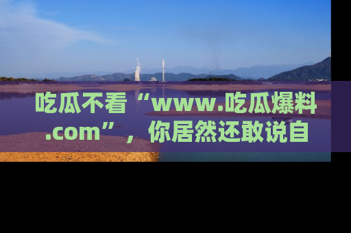 吃瓜不看“www.吃瓜爆料.com”，你居然还敢说自己是吃瓜群众？