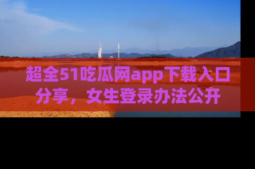 超全51吃瓜网app下载入口分享，女生登录办法公开
