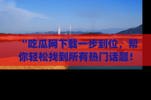 “吃瓜网下载一步到位，帮你轻松找到所有热门话题！”网址：www.chiguaw.com