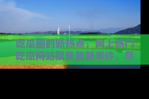 吃瓜圈的新热点，网上热门吃瓜网站聚焦最新事件，尽在吃瓜网站！