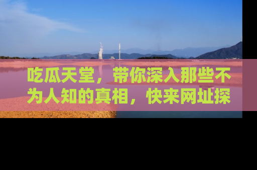 吃瓜天堂，带你深入那些不为人知的真相，快来网址探索吧！