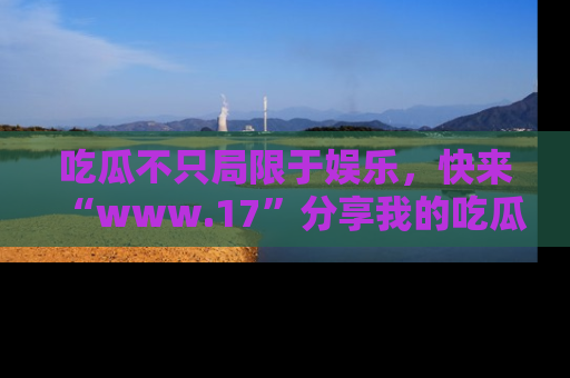 吃瓜不只局限于娱乐，快来“www.17”分享我的吃瓜技巧，成为社交圈的明星！