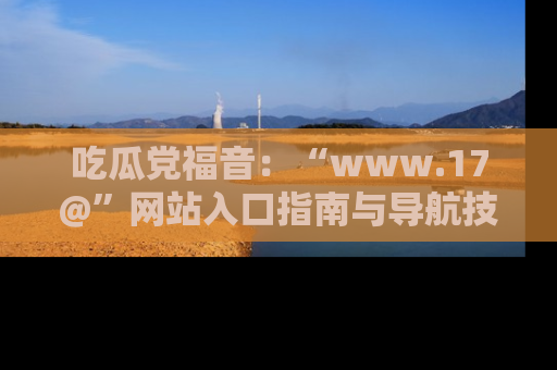 吃瓜党福音：“www.17@”网站入口指南与导航技巧全解析