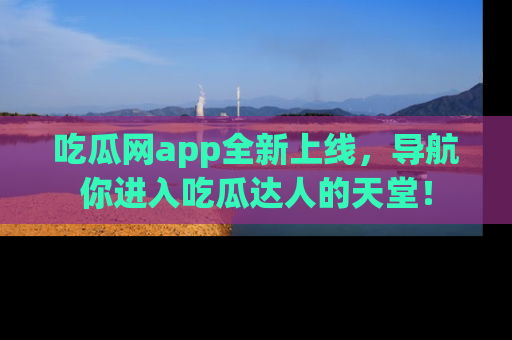吃瓜网app全新上线，导航你进入吃瓜达人的天堂！