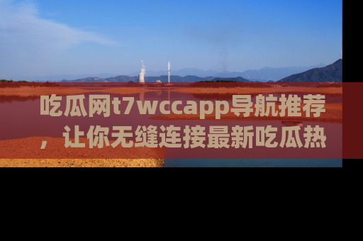 吃瓜网t7wccapp导航推荐，让你无缝连接最新吃瓜热点内容！