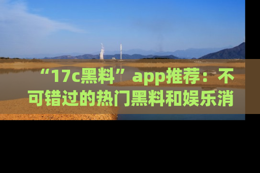 “17c黑料”app推荐：不可错过的热门黑料和娱乐消息