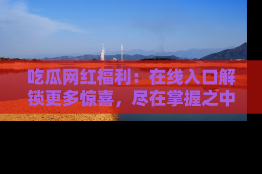 吃瓜网红福利：在线入口解锁更多惊喜，尽在掌握之中