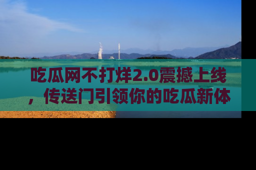 吃瓜网不打烊2.0震撼上线，传送门引领你的吃瓜新体验