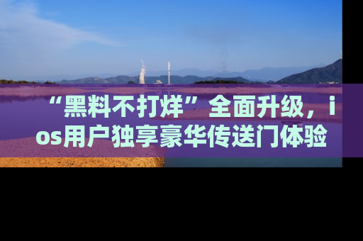 “黑料不打烊”全面升级，ios用户独享豪华传送门体验！