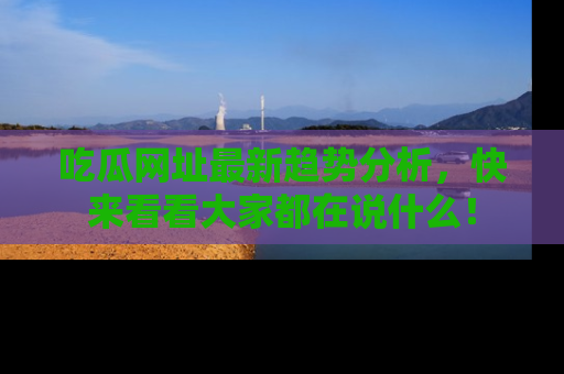 吃瓜网址最新趋势分析，快来看看大家都在说什么！