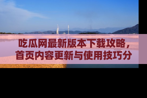 吃瓜网最新版本下载攻略，首页内容更新与使用技巧分享