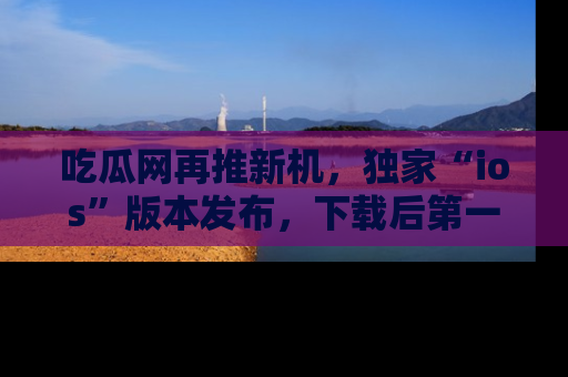 吃瓜网再推新机，独家“ios”版本发布，下载后第一时间获取热点吃瓜信息！