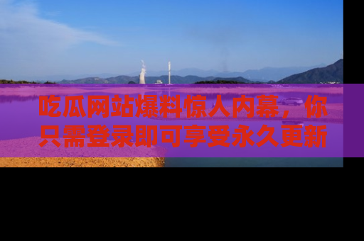 吃瓜网站爆料惊人内幕，你只需登录即可享受永久更新服务！
