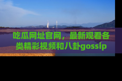 吃瓜网址官网，最新观看各类精彩视频和八卦gossip