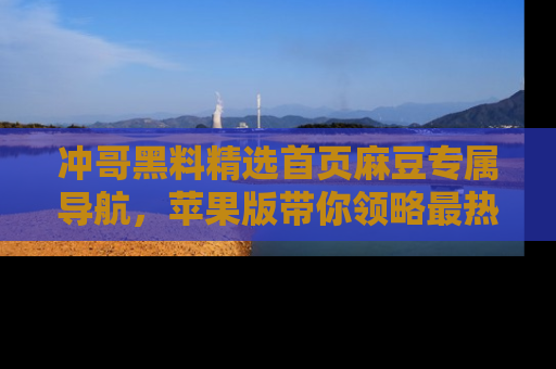 冲哥黑料精选首页麻豆专属导航，苹果版带你领略最热的黑料故事
