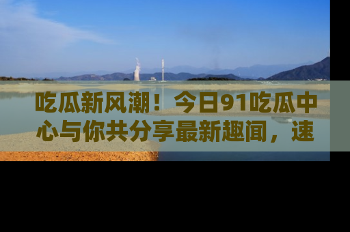 吃瓜新风潮！今日91吃瓜中心与你共分享最新趣闻，速来点击入口看看吧！