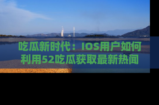 吃瓜新时代：IOS用户如何利用52吃瓜获取最新热闻