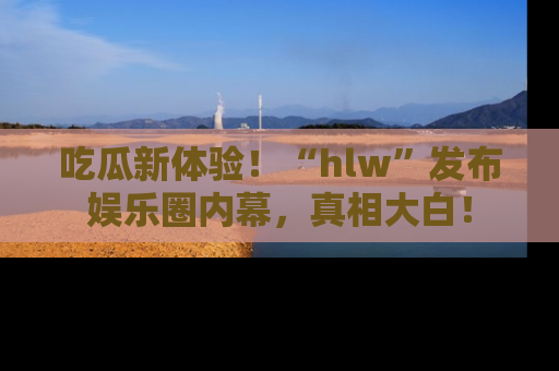 吃瓜新体验！“hlw”发布娱乐圈内幕，真相大白！