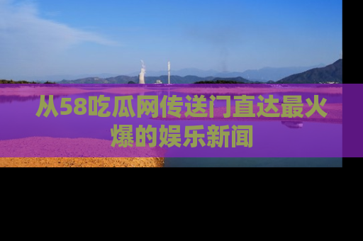 从58吃瓜网传送门直达最火爆的娱乐新闻