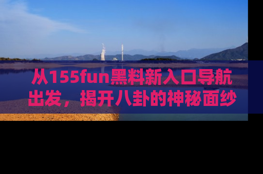 从155fun黑料新入口导航出发，揭开八卦的神秘面纱！