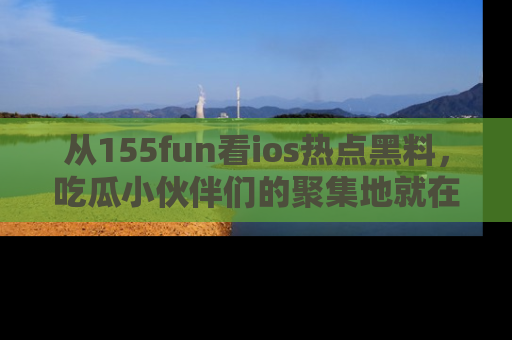 从155fun看ios热点黑料，吃瓜小伙伴们的聚集地就在这里！