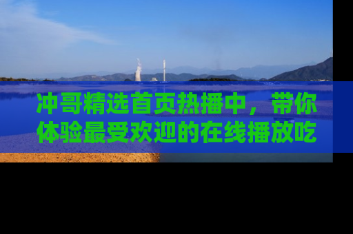 冲哥精选首页热播中，带你体验最受欢迎的在线播放吃瓜节目