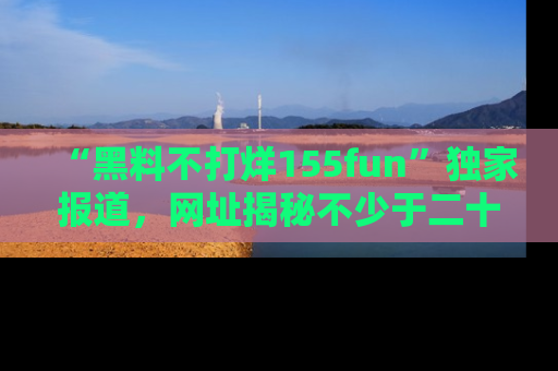 “黑料不打烊155fun”独家报道，网址揭秘不少于二十条惊人黑料新闻！