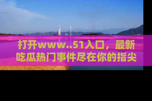 打开www..51入口，最新吃瓜热门事件尽在你的指尖，马上来看看！