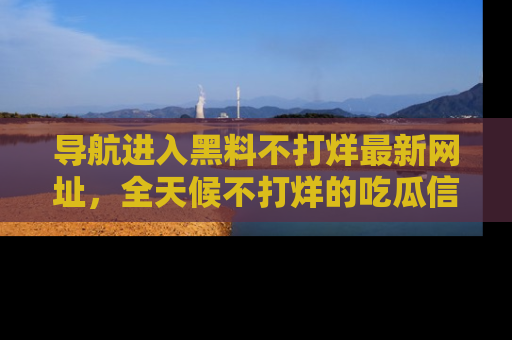 导航进入黑料不打烊最新网址，全天候不打烊的吃瓜信息为你奉上！