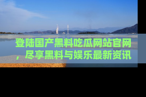 登陆国产黑料吃瓜网站官网，尽享黑料与娱乐最新资讯
