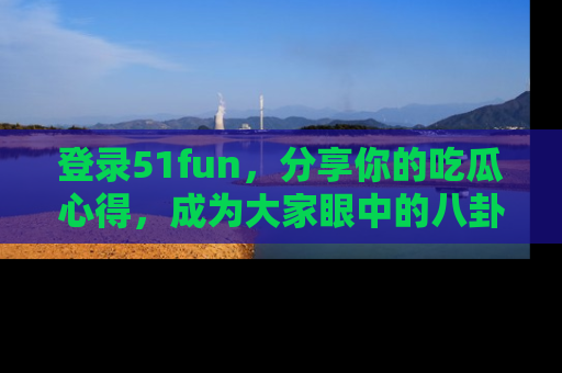 登录51fun，分享你的吃瓜心得，成为大家眼中的八卦专家！