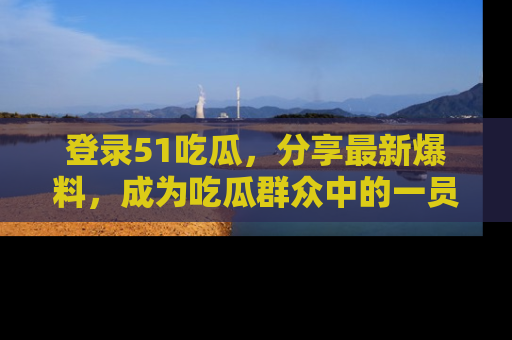 登录51吃瓜，分享最新爆料，成为吃瓜群众中的一员！
